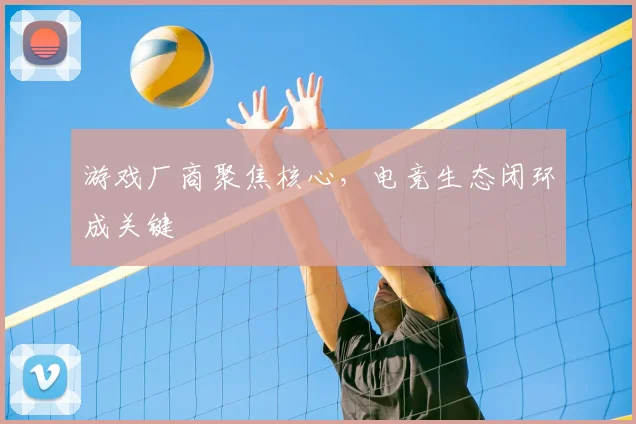 游戏厂商聚焦核心，电竞生态闭环成关键
